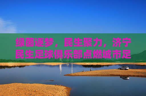 绿茵逐梦,民生聚力,济宁民生足球俱乐部点燃城市足球热情,民生聚力绿茵梦,济宁足球热情燃