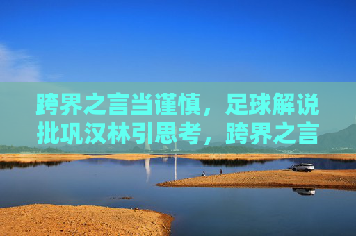 跨界之言当谨慎,足球解说批巩汉林引思考,跨界之言当谨慎,足球解说批巩汉林引思考