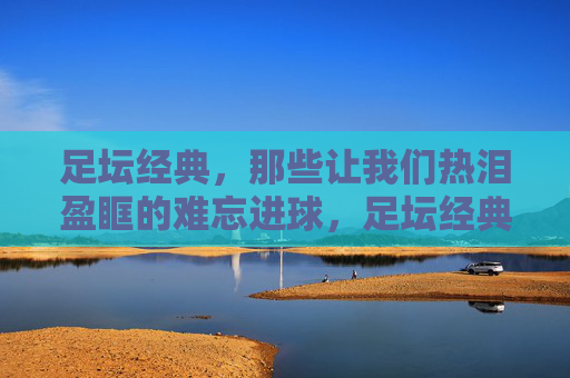 足坛经典,那些让我们热泪盈眶的难忘进球,足坛经典,热泪盈眶的难忘进球