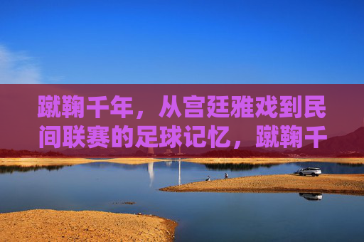 蹴鞠千年,从宫廷雅戏到民间联赛的足球记忆,蹴鞠千年,从宫廷雅戏到民间联赛的足球记忆