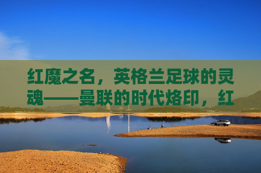 红魔之名，英格兰足球的灵魂——曼联的时代烙印，红魔为魂，曼联的英格兰足球时代烙印