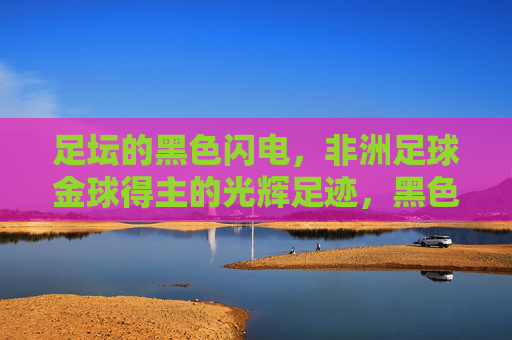 足坛的黑色闪电,非洲足球金球得主的光辉足迹,黑色闪电,非洲足球金球得主的光辉足迹