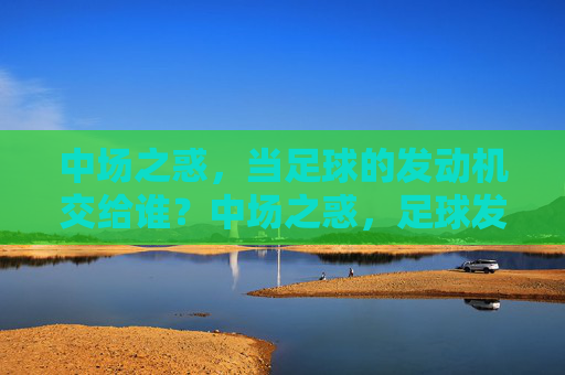 中场之惑,当足球的发动机交给谁?中场之惑,足球发动机交给谁?
