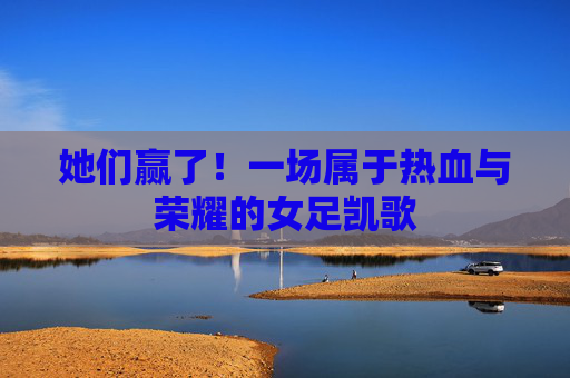 她们赢了!一场属于热血与荣耀的女足凯歌