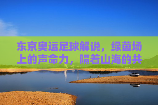 东京奥运足球解说,绿茵场上的声命力,隔着山海的共鸣,东京奥运足球解说,绿茵声命,山海共鸣