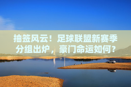抽签风云！足球联盟新赛季分组出炉，豪门命运如何？抽签揭晓！足球联盟新赛季分组，豪门命运几何？