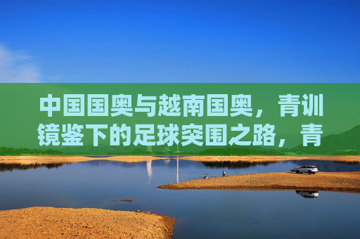 中国国奥与越南国奥,青训镜鉴下的足球突围之路,青训镜鉴,中越国奥足球突围之路