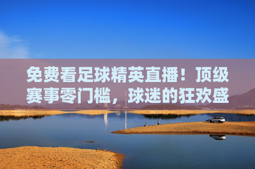 免费看足球精英直播!顶级赛事零门槛,球迷的狂欢盛宴来了,免费畅看足球精英直播!顶级赛事零门槛,球迷狂欢盛宴