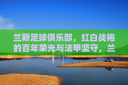 兰斯足球俱乐部,红白战袍的百年荣光与法甲坚守,兰斯,红白战袍的百年荣光与法甲坚守