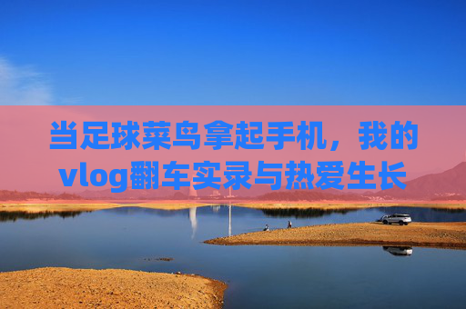 当足球菜鸟拿起手机,我的vlog翻车实录与热爱生长记,足球菜鸟的vlog翻车与热爱生长