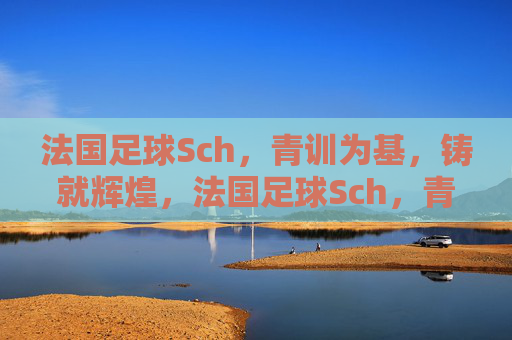 法国足球Sch，青训为基，铸就辉煌，法国足球Sch，青训为基，铸就辉煌