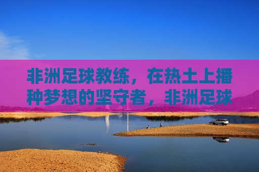 非洲足球教练,在热土上播种梦想的坚守者,非洲足球教练,热土梦想的坚守者