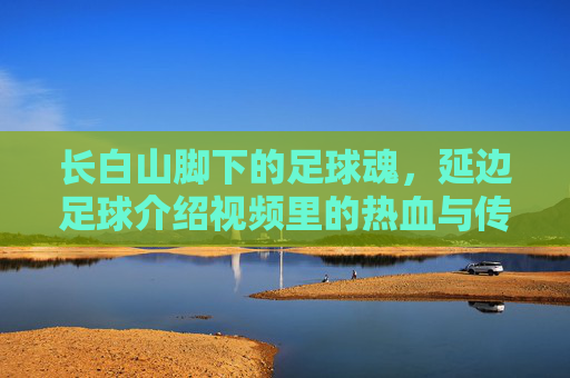 长白山脚下的足球魂，延边足球介绍视频里的热血与传承，延边足球魂，长白山脚下的热血与传承