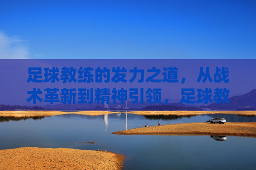 足球教练的发力之道,从战术革新到精神引领,足球教练的发力之道,战术革新与精神引领