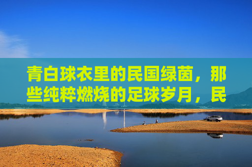 青白球衣里的民国绿茵,那些纯粹燃烧的足球岁月,民国绿茵青白衫,纯粹燃烧的足球岁月
