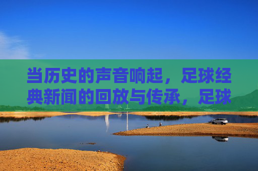 当历史的声音响起,足球经典新闻的回放与传承,足球经典新闻,历史之声的回放与传承