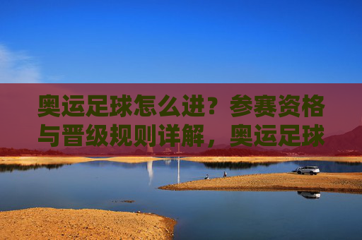 奥运足球怎么进?参赛资格与晋级规则详解,奥运足球参赛资格与晋级规则详解