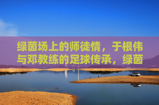 绿茵场上的师徒情,于根伟与邓教练的足球传承,绿茵师徒情,于根伟与邓教练的足球传承