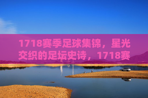 1718赛季足球集锦,星光交织的足坛史诗,1718赛季,星光交织的足坛史诗