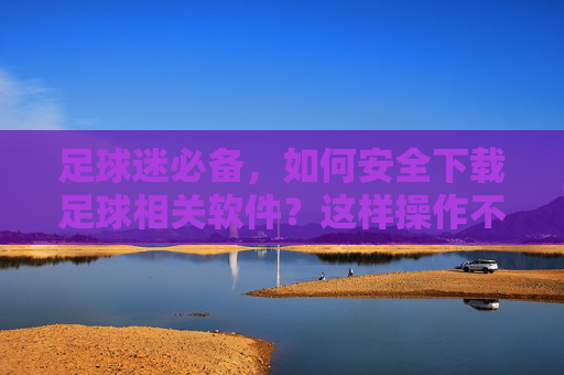 足球迷必备,如何安全下载足球相关软件?这样操作不踩坑!足球迷必备,安全下载足球软件,这样操作不踩坑!