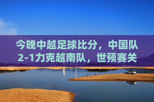 今晚中越足球比分，中国队2-1力克越南队，世预赛关键战役收获三分，世预赛关键战，中国队2-1力克越南队收获三分