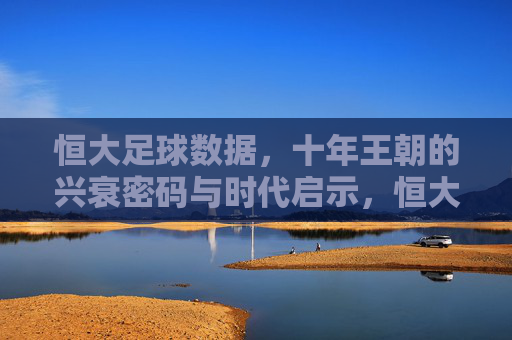恒大足球数据,十年王朝的兴衰密码与时代启示,恒大足球十年王朝,数据中的兴衰密码与时代启示