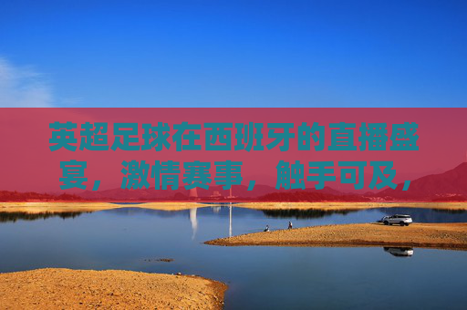 英超足球在西班牙的直播盛宴,激情赛事,触手可及,英超西班牙直播盛宴,激情赛事触手可及