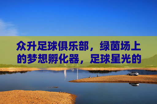 众升足球俱乐部,绿茵场上的梦想孵化器,足球星光的起点,众升足球,绿茵梦想孵化器,星光起点