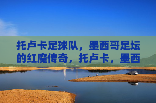 托卢卡足球队,墨西哥足坛的红魔传奇,托卢卡,墨西哥足坛的红魔传奇