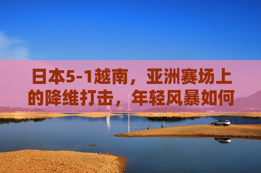 日本5-1越南,亚洲赛场上的降维打击,年轻风暴如何重塑格局?日本5-1越南,亚洲赛场降维打击,年轻风暴重塑格局