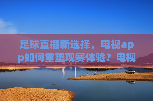 足球直播新选择,电视app如何重塑观赛体验?电视app,足球直播新选择与观赛体验重塑