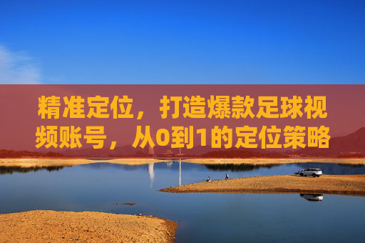 精准定位,打造爆款足球视频账号,从0到1的定位策略指南,从0到1,精准定位打造爆款足球视频账号指南