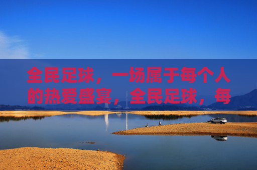 全民足球,一场属于每个人的热爱盛宴,全民足球,每个人的热爱盛宴