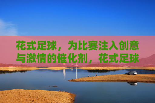 花式足球，为比赛注入创意与激情的催化剂，花式足球，点燃创意激情的比赛催化剂