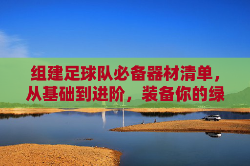 组建足球队必备器材清单,从基础到进阶,装备你的绿茵梦想,足球队组建必备器材清单,从基础到进阶,装备绿茵梦想