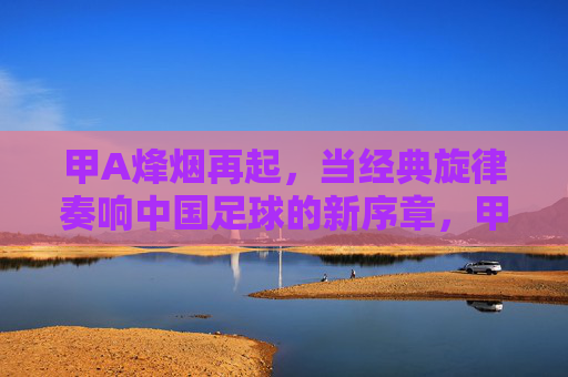 甲A烽烟再起,当经典旋律奏响中国足球的新序章,甲A烽烟再起,经典奏响新序章