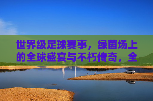 世界级足球赛事，绿茵场上的全球盛宴与不朽传奇，全球足球盛宴，绿茵场上的不朽传奇