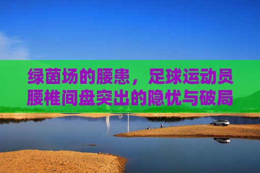 绿茵场的腰患,足球运动员腰椎间盘突出的隐忧与破局之道,绿茵场腰患,足球运动员腰椎间盘突出的隐忧与破局之道