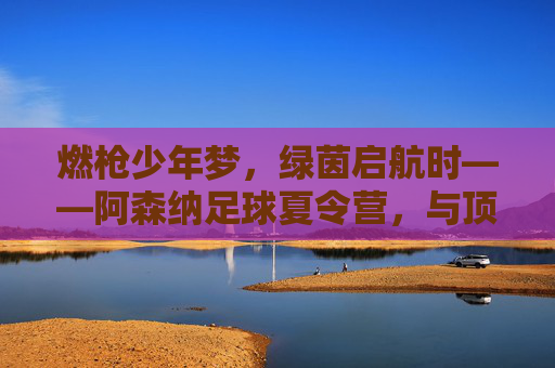 燃枪少年梦,绿茵启航时——阿森纳足球夏令营,与顶级同行,让热爱生长,阿森纳夏令营,少年燃枪梦,绿茵启热爱