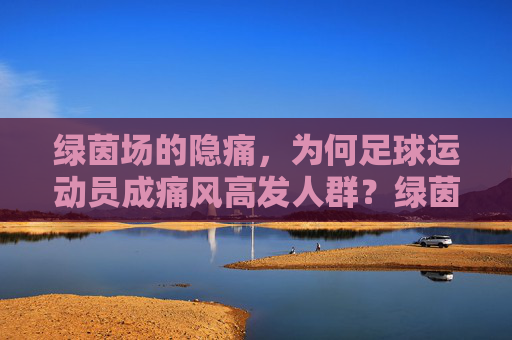 绿茵场的隐痛,为何足球运动员成痛风高发人群?绿茵场的隐痛,足球运动员痛风高发之谜
