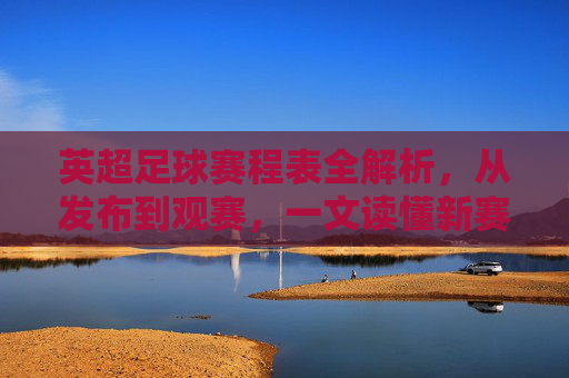 英超足球赛程表全解析，从发布到观赛，一文读懂新赛季赛程密码，英超赛程表全解析，从发布到观赛，一文读懂新赛季赛程密码