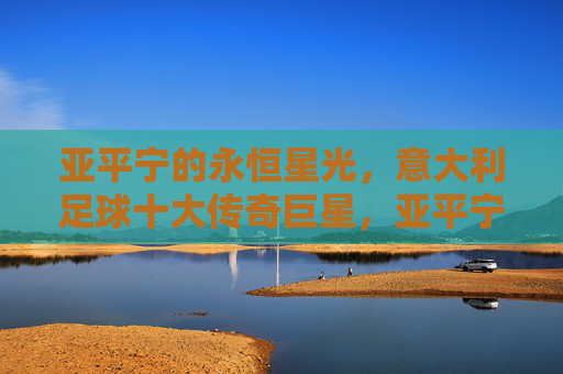 亚平宁的永恒星光,意大利足球十大传奇巨星,亚平宁永恒星光,意大利足球十大传奇巨星