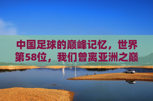 中国足球的巅峰记忆，世界第58位，我们曾离亚洲之巅多近？中国足球巅峰记忆，世界第58位，离亚洲之巅曾多近？