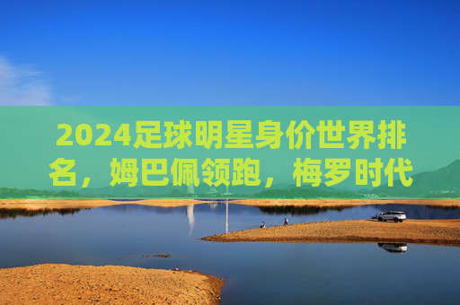 2024足球明星身价世界排名,姆巴佩领跑,梅罗时代渐行渐远?2024足球明星身价世界排名,姆巴佩领跑,梅罗时代渐行渐远