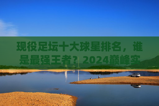 现役足坛十大球星排名，谁是最强王者？2024巅峰实力榜，2024现役足坛十大球星巅峰实力榜，谁是最强王者？