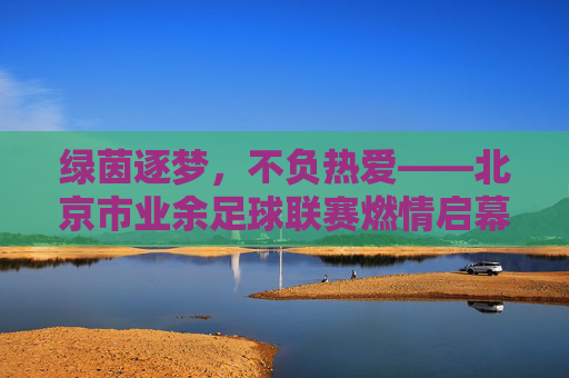 绿茵逐梦，不负热爱——北京市业余足球联赛燃情启幕，绿茵逐梦！北京市业余足球联赛燃情启幕