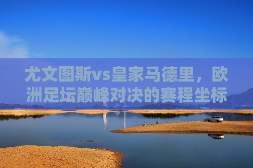 尤文图斯vs皇家马德里,欧洲足坛巅峰对决的赛程坐标与历史回响,尤文图斯vs皇马,欧洲巅峰对决的赛程坐标与历史回响