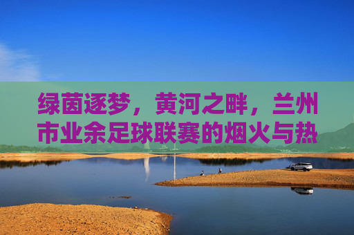 绿茵逐梦,黄河之畔,兰州市业余足球联赛的烟火与热血