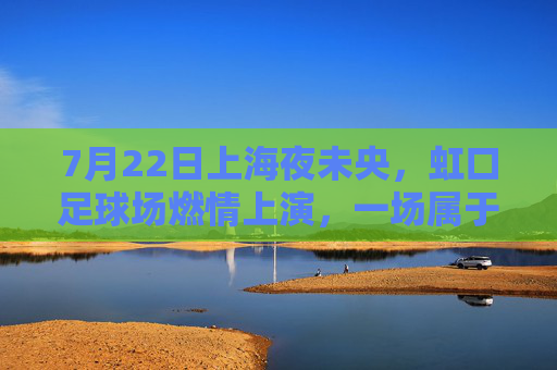 7月22日上海夜未央,虹口足球场燃情上演,一场属于足球的夏日狂欢,虹口足球场燃情上演夏日足球狂欢
