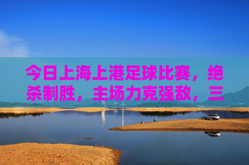 今日上海上港足球比赛，绝杀制胜，主场力克强敌，三分稳握积分榜前列，上海上港主场绝杀力克强敌，三分稳握积分榜前列